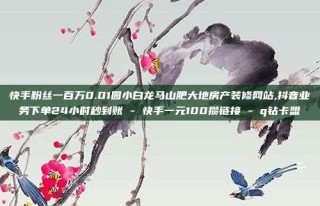 快手粉丝一百万0.01园小白龙马山肥大地房产装修网站,抖音业务下单24小时秒到账 - 快手一元100攒链接 - q钻卡盟