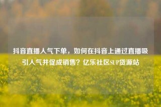 抖音直播人气下单，如何在抖音上通过直播吸引人气并促成销售？亿乐社区SUP货源站