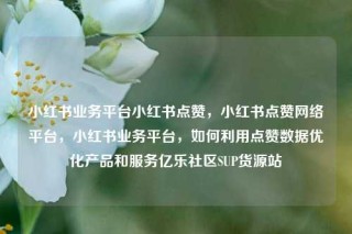 小红书业务平台小红书点赞，小红书点赞网络平台，小红书业务平台，如何利用点赞数据优化产品和服务亿乐社区SUP货源站