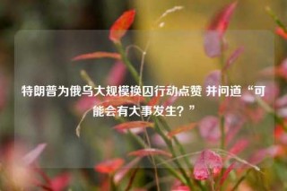 特朗普为俄乌大规模换囚行动点赞 并问道“可能会有大事发生?”