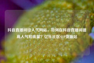 抖音直播间挂人气网站,如何在抖音直播间提高人气和流量?亿乐社区SUP货源站
