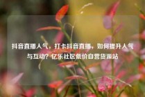 抖音直播人气,打卡抖音直播,如何提升人气与互动?亿乐社区低价自营货源站