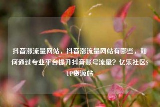 抖音涨流量网站,抖音涨流量网站有哪些,如何通过专业平台提升抖音账号流量?亿乐社区SUP货源站