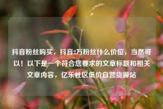 抖音粉丝购买,抖音2万粉丝什么价位,当然可以!以下是一个符合您要求的文章标题和相关文章内容,亿乐社区低价自营货源站