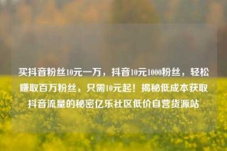 买抖音粉丝10元一万,抖音10元1000粉丝,轻松赚取百万粉丝,只需10元起!揭秘低成本获取抖音流量的秘密亿乐社区低价自营货源站