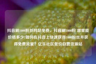 抖音刷1000粉丝网站免费,抖音刷1000粉 哪里能价格多少?如何在抖音上快速获得1000粉丝并获得免费流量?亿乐社区低价自营货源站