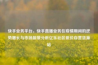 快手业务平台,快手直播业务在疫情期间的逆势增长与市场前景分析亿乐社区低价自营货源站
