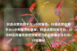 抖音点赞自助平台24小时服务,抖音点赞自助平台24小时服务在哪里,抖音点赞自助平台,24小时在线服务助您轻松提升粉丝数量亿乐社区SUP货源站