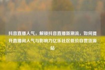 抖音直播人气,解锁抖音直播新潮流,如何提升直播间人气与影响力亿乐社区低价自营货源站
