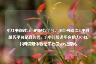 小红书阅读24小时服务平台,小红书阅读24小时服务平台是真的吗,24小时服务平台助力小红书阅读新体验亿乐社区SUP货源站
