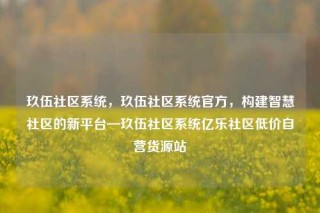 玖伍社区系统，玖伍社区系统官方，构建智慧社区的新平台—玖伍社区系统亿乐社区低价自营货源站