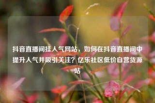 抖音直播间挂人气网站,如何在抖音直播间中提升人气并吸引关注?亿乐社区低价自营货源站