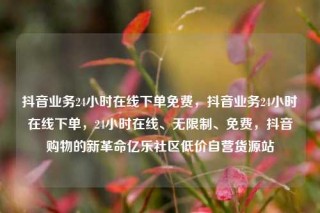 抖音业务24小时在线下单免费，抖音业务24小时在线下单，24小时在线、无限制、免费，抖音购物的新革命亿乐社区低价自营货源站