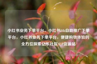 小红书业务下单平台,小红书24h自助推广下单平台,小红书业务下单平台,便捷购物体验的全方位探索亿乐社区SUP货源站