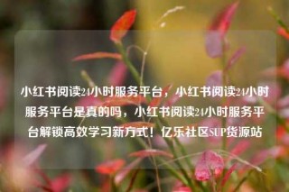 小红书阅读24小时服务平台,小红书阅读24小时服务平台是真的吗,小红书阅读24小时服务平台解锁高效学习新方式!亿乐社区SUP货源站