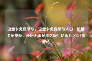 流量卡免费领取,流量卡免费领取入口,流量卡免费领,开启无限畅享之旅!亿乐社区SUP货源站
