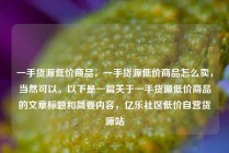 一手货源低价商品，一手货源低价商品怎么卖，当然可以。以下是一篇关于一手货源低价商品的文章标题和简要内容，亿乐社区低价自营货源站