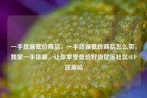 一手货源低价商品,一手货源低价商品怎么卖,独家一手货源,让你享受低价好货亿乐社区SUP货源站