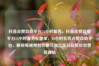抖音点赞自助平台24小时服务,抖音点赞自助平台24小时服务在哪里,24小时在线点赞自助平台,解锁短视频创作新可能亿乐社区低价自营货源站