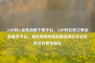 24小时dy业务自助下单平台,24小时在线订单自助服务平台,简化购物体验的新选择亿乐社区低价自营货源站