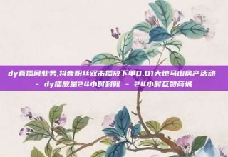 dy直播间业务,抖音粉丝双击播放下单0.01大地马山房产活动 - dy播放量24小时到账 - 24小时互赞商城