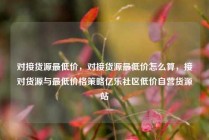对接货源最低价，对接货源最低价怎么算，接对货源与最低价格策略亿乐社区低价自营货源站