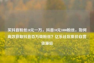 买抖音粉丝10元一万,抖音10元1000粉丝,如何高效获取抖音百万级粉丝?亿乐社区低价自营货源站