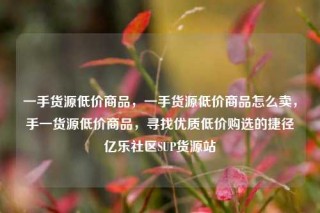 一手货源低价商品,一手货源低价商品怎么卖,手一货源低价商品,寻找优质低价购选的捷径亿乐社区SUP货源站