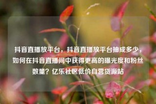 抖音直播放平台，抖音直播放平台抽成多少，如何在抖音直播间中获得更高的曝光度和粉丝数量？亿乐社区低价自营货源站