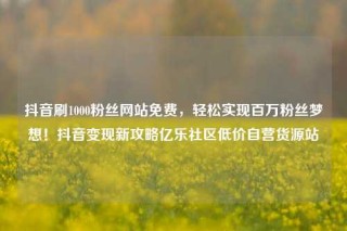 抖音刷1000粉丝网站免费,轻松实现百万粉丝梦想!抖音变现新攻略亿乐社区低价自营货源站