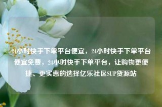 24小时快手下单平台便宜,24小时快手下单平台便宜免费,24小时快手下单平台,让购物更便捷、更实惠的选择亿乐社区SUP货源站