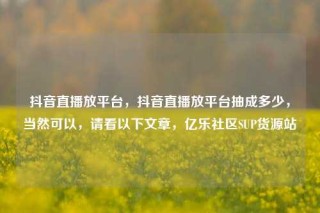 抖音直播放平台,抖音直播放平台抽成多少,当然可以,请看以下文章,亿乐社区SUP货源站