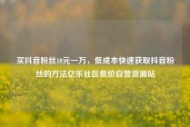 买抖音粉丝10元一万，低成本快速获取抖音粉丝的方法亿乐社区低价自营货源站