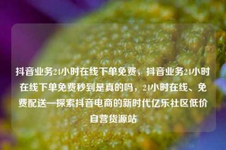 抖音业务24小时在线下单免费,抖音业务24小时在线下单免费秒到是真的吗,24小时在线、免费配送—探索抖音电商的新时代亿乐社区低价自营货源站
