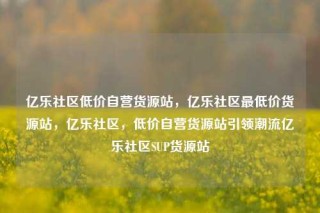 亿乐社区低价自营货源站,亿乐社区最低价货源站,亿乐社区,低价自营货源站引领潮流亿乐社区SUP货源站