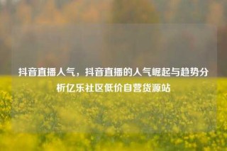 抖音直播人气,抖音直播的人气崛起与趋势分析亿乐社区低价自营货源站