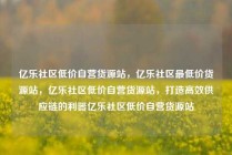 亿乐社区低价自营货源站,亿乐社区最低价货源站,亿乐社区低价自营货源站,打造高效供应链的利器亿乐社区低价自营货源站