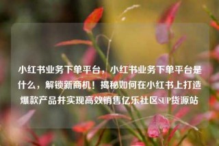 小红书业务下单平台，小红书业务下单平台是什么，解锁新商机！揭秘如何在小红书上打造爆款产品并实现高效销售亿乐社区SUP货源站