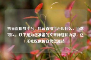 抖音直播放平台,抖音直播平台叫什么,当然可以。以下是为您准备的文章标题和内容,亿乐社区低价自营货源站