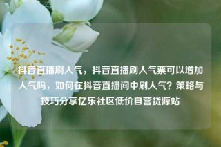 抖音直播刷人气,抖音直播刷人气票可以增加人气吗,如何在抖音直播间中刷人气?策略与技巧分享亿乐社区低价自营货源站