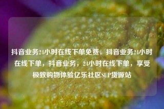 抖音业务24小时在线下单免费,抖音业务24小时在线下单,抖音业务,24小时在线下单,享受极致购物体验亿乐社区SUP货源站