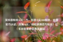 买抖音粉丝10元一万,抖音10元1000粉丝,抖音官方认证,仅需10元,轻松获得百万粉丝!亿乐社区低价自营货源站