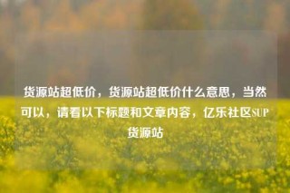 货源站超低价,货源站超低价什么意思,当然可以,请看以下标题和文章内容,亿乐社区SUP货源站