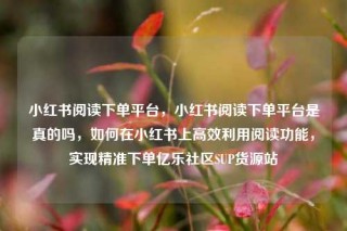 小红书阅读下单平台,小红书阅读下单平台是真的吗,如何在小红书上高效利用阅读功能,实现精准下单亿乐社区SUP货源站