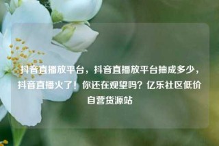 抖音直播放平台,抖音直播放平台抽成多少,抖音直播火了!你还在观望吗?亿乐社区低价自营货源站