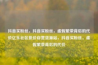 抖音买粉丝,抖音买粉丝,虚假繁荣背后的代价亿乐社区低价自营货源站,抖音买粉丝,虚假繁荣背后的代价
