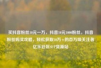买抖音粉丝10元一万,抖音10元1000粉丝,抖音粉丝购买攻略,轻松获取10万+的百万级关注者亿乐社区SUP货源站