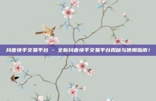 抖音快手交易平台 - 全新抖音快手交易平台揭秘与使用指南!