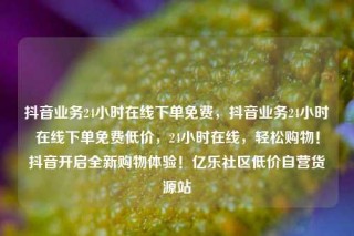 抖音业务24小时在线下单免费,抖音业务24小时在线下单免费低价,24小时在线,轻松购物!抖音开启全新购物体验!亿乐社区低价自营货源站