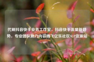 代刷抖音快手业务工作室,抖音快手流量新趋势,专业团队助力内容腾飞亿乐社区SUP货源站